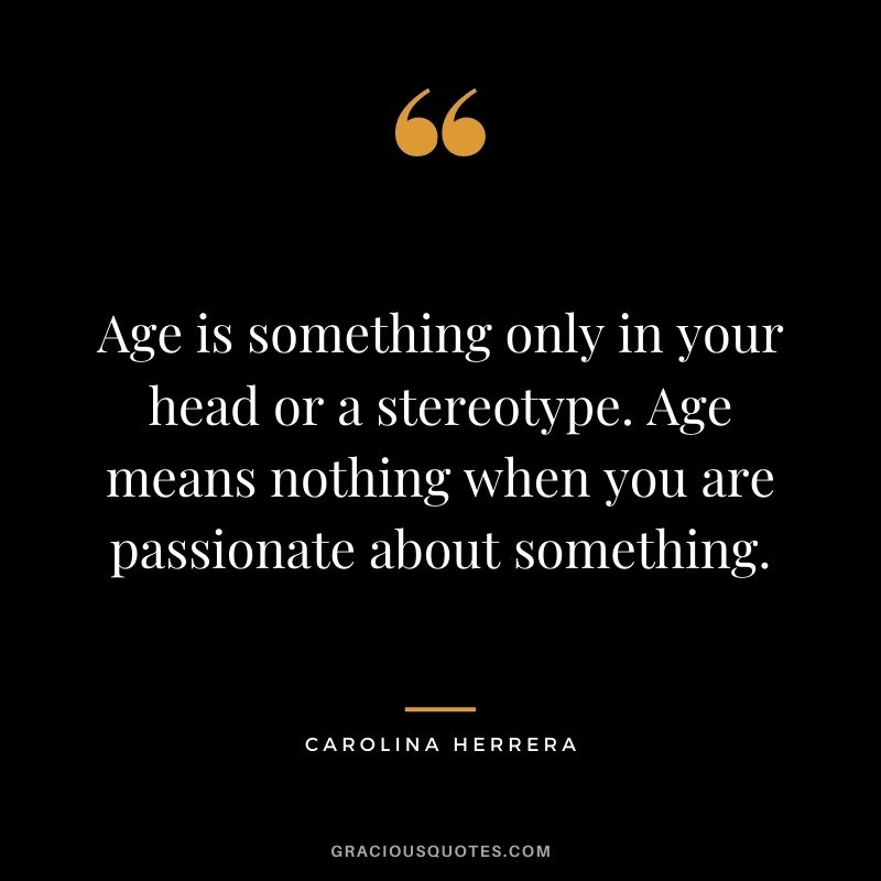 Age is something only in your head or a stereotype. Age means nothing when you are passionate about something.
