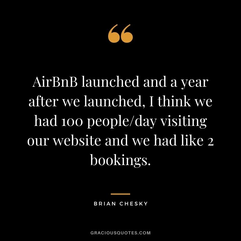 AirBnB launched and a year after we launched, I think we had 100 people/day visiting our website and we had like 2 bookings.