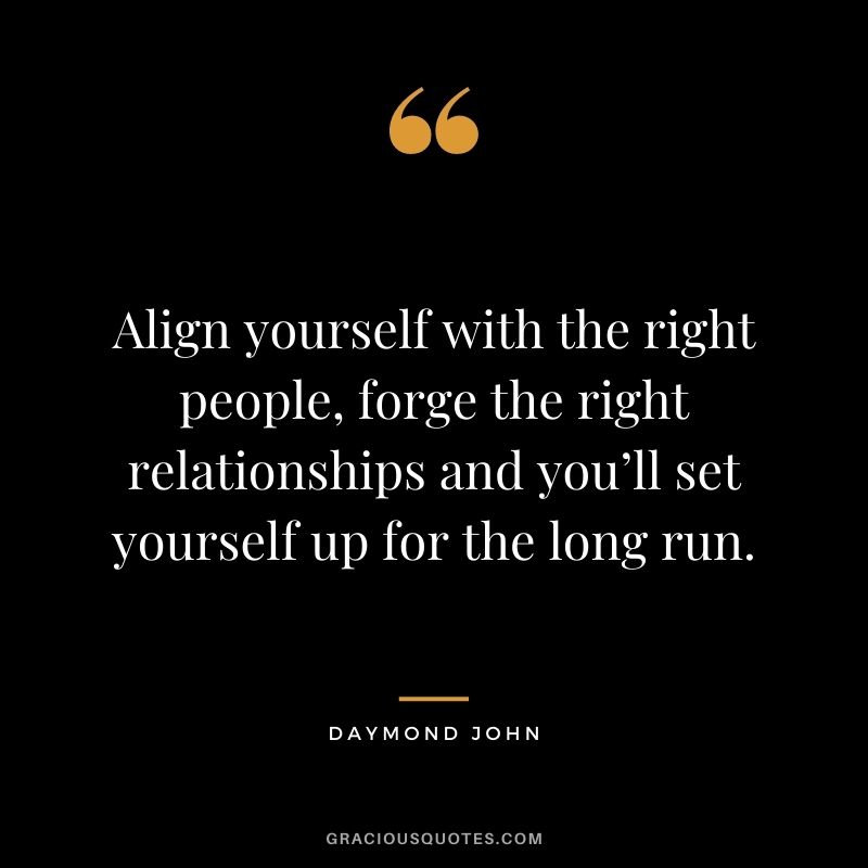 Align yourself with the right people, forge the right relationships and you’ll set yourself up for the long run.