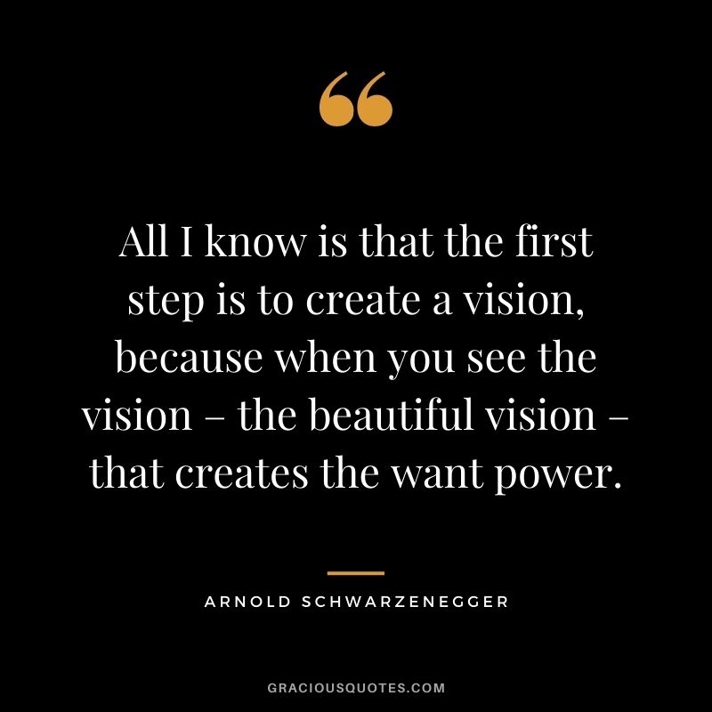 All I know is that the first step is to create a vision, because when you see the vision – the beautiful vision – that creates the want power.