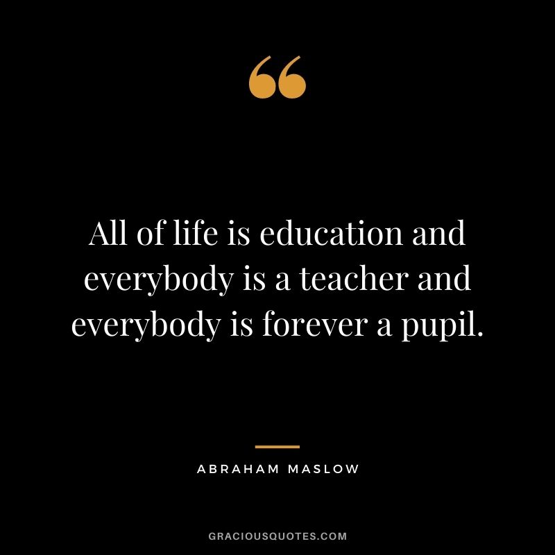 All of life is education and everybody is a teacher and everybody is forever a pupil.
