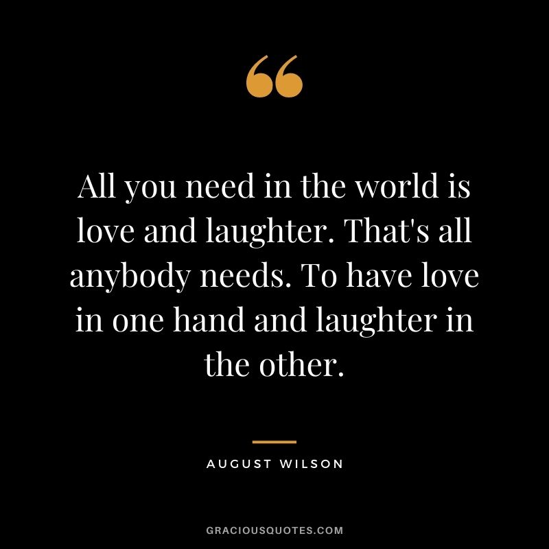 All you need in the world is love and laughter. That's all anybody needs. To have love in one hand and laughter in the other. - August Wilson