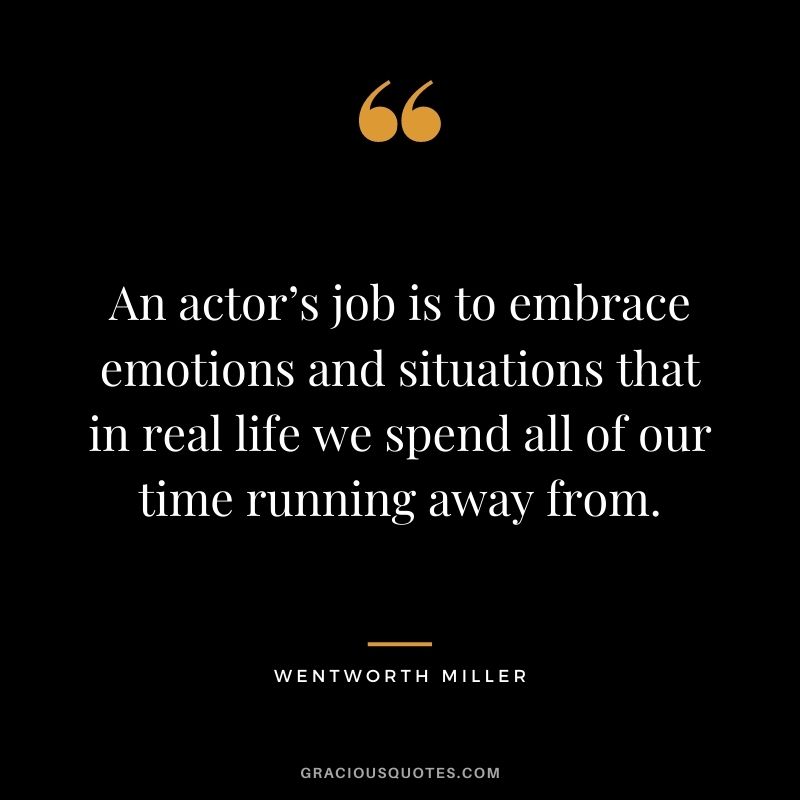 An actor’s job is to embrace emotions and situations that in real life we spend all of our time running away from.