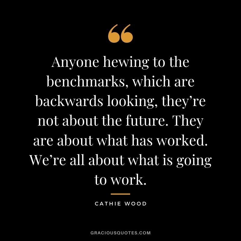 Anyone hewing to the benchmarks, which are backwards looking, they’re not about the future. They are about what has worked. We’re all about what is going to work.