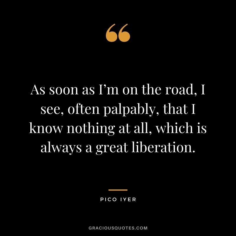 As soon as I’m on the road, I see, often palpably, that I know nothing at all, which is always a great liberation.