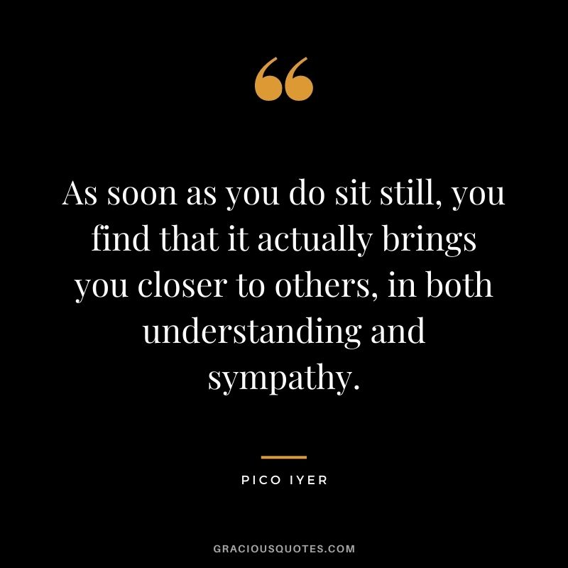 As soon as you do sit still, you find that it actually brings you closer to others, in both understanding and sympathy.