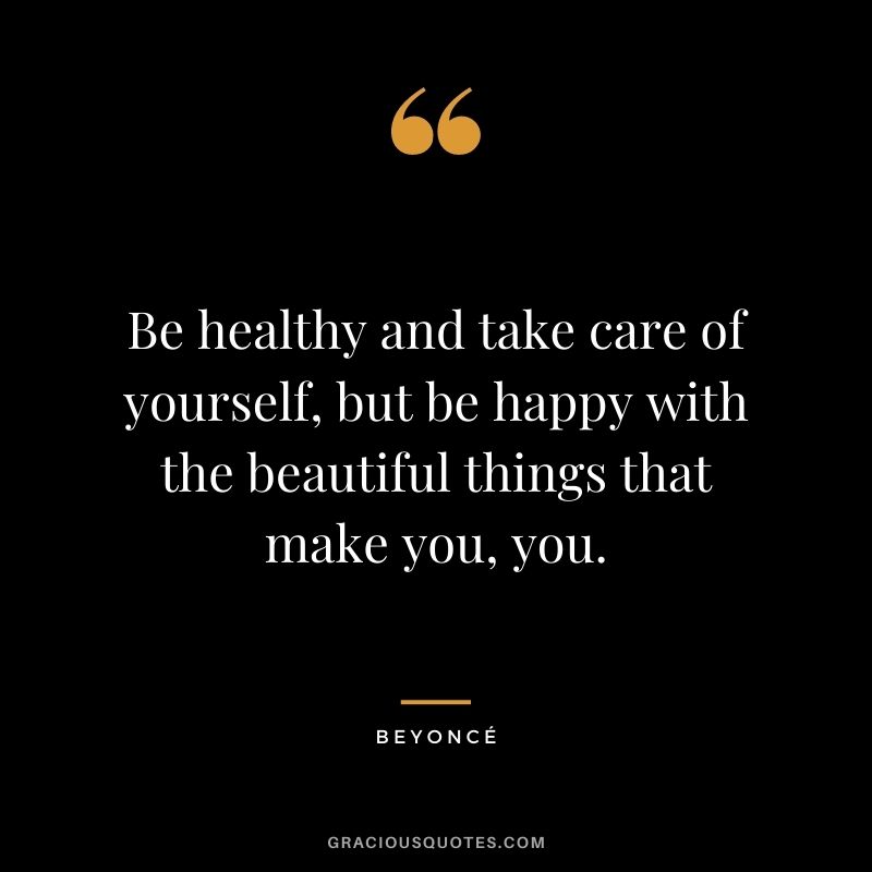 Be healthy and take care of yourself, but be happy with the beautiful things that make you, you.