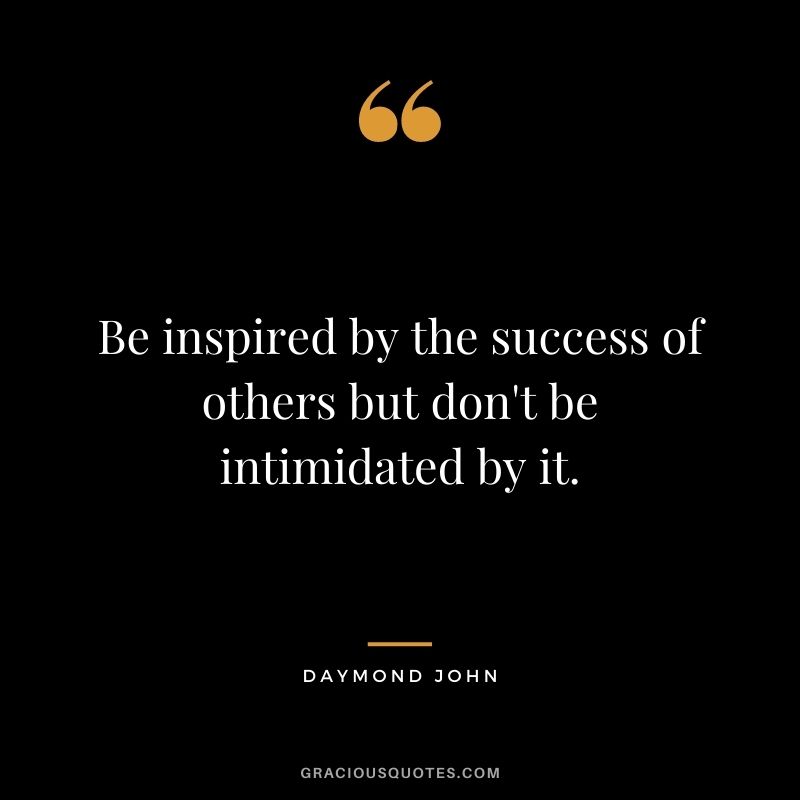 Be inspired by the success of others but don't be intimidated by it.