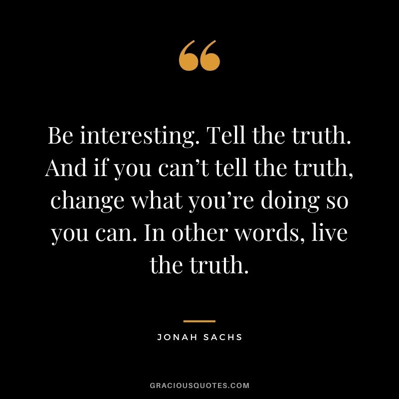 Be interesting. Tell the truth. And if you can’t tell the truth, change what you’re doing so you can. In other words, live the truth. — Jonah Sachs