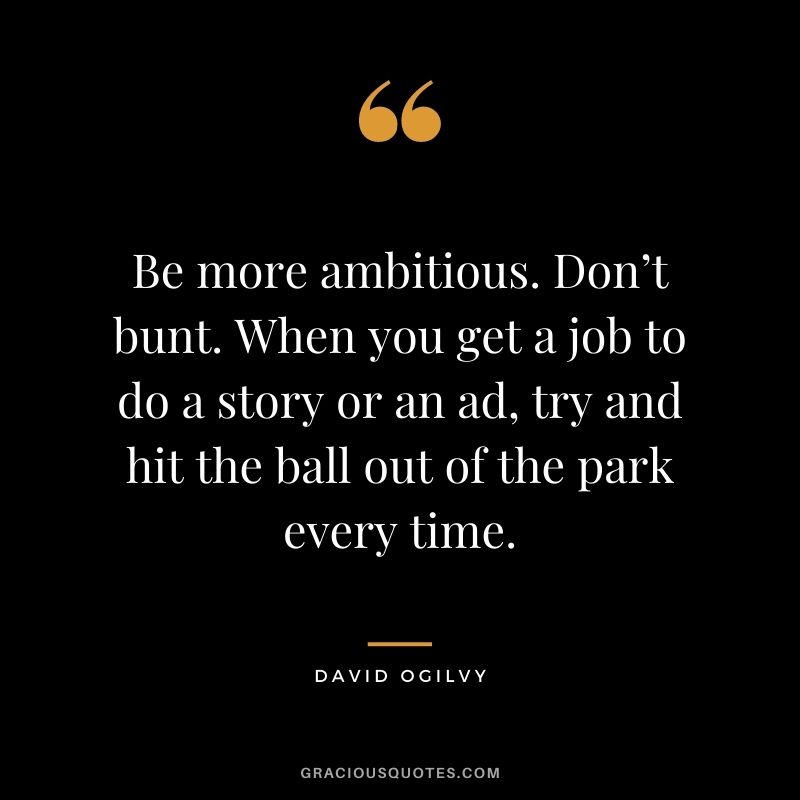 Be more ambitious. Don’t bunt. When you get a job to do a story or an ad, try and hit the ball out of the park every time.