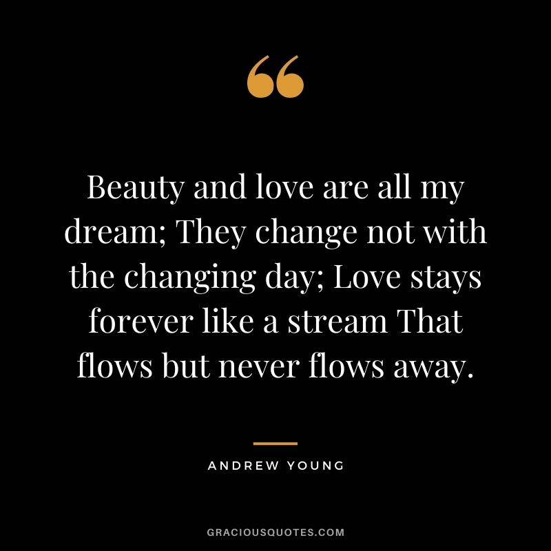 Beauty and love are all my dream; They change not with the changing day; Love stays forever like a stream That flows but never flows away.