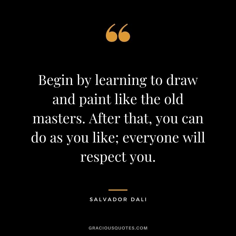 Begin by learning to draw and paint like the old masters. After that, you can do as you like; everyone will respect you.