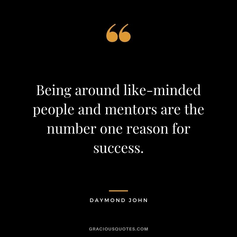 Being around like-minded people and mentors are the number one reason for success.