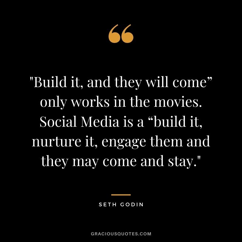 Build it, and they will come” only works in the movies. Social Media is a “build it, nurture it, engage them and they may come and stay. – Seth Godin