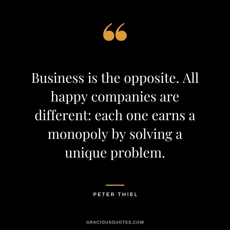 Business is the opposite. All happy companies are different: each one earns a monopoly by solving a unique problem.