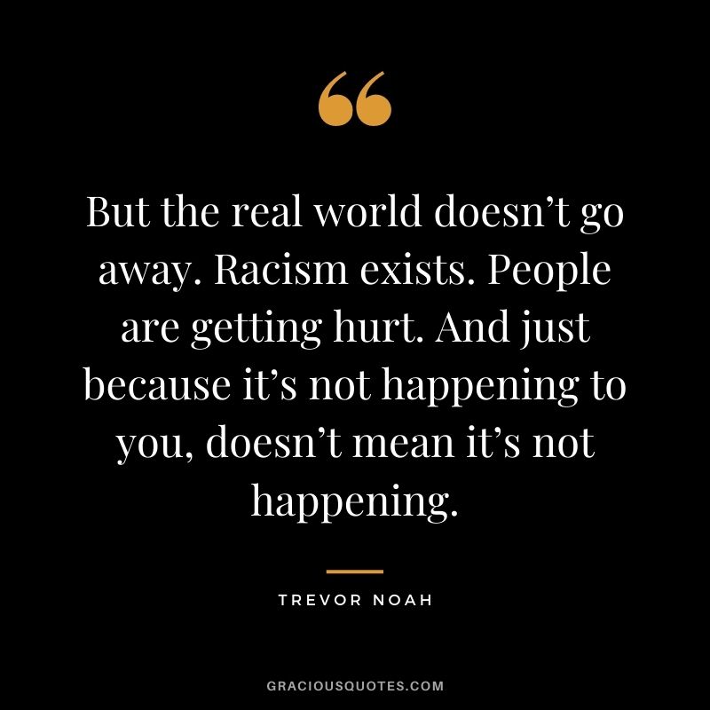 But the real world doesn’t go away. Racism exists. People are getting hurt. And just because it’s not happening to you, doesn’t mean it’s not happening.