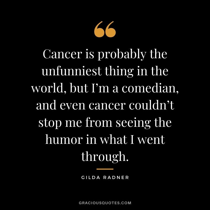 Cancer is probably the unfunniest thing in the world, but I’m a comedian, and even cancer couldn’t stop me from seeing the humor in what I went through. — Gilda Radner