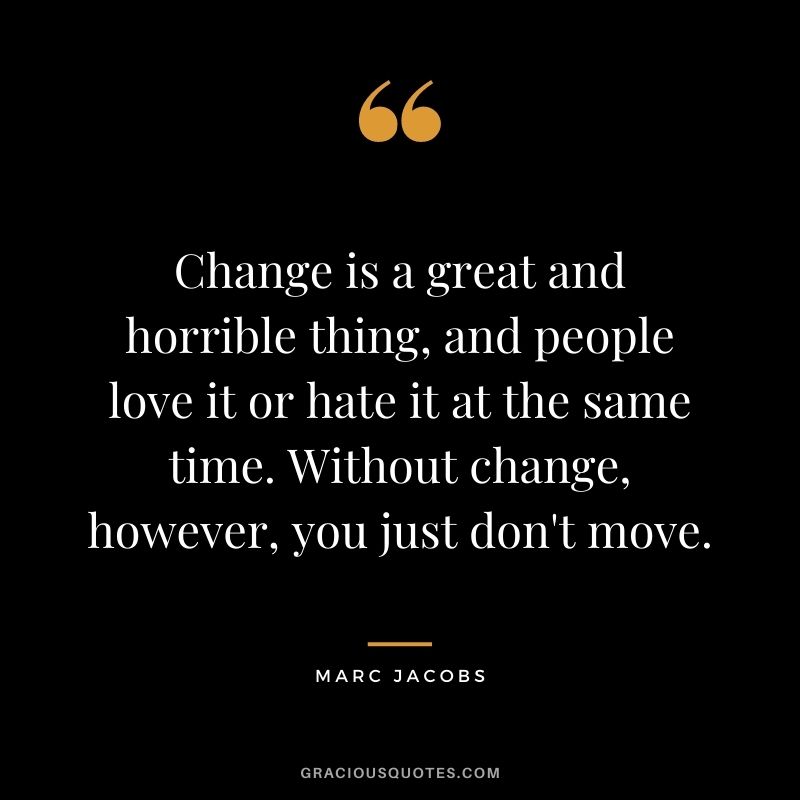 Change is a great and horrible thing, and people love it or hate it at the same time. Without change, however, you just don't move.