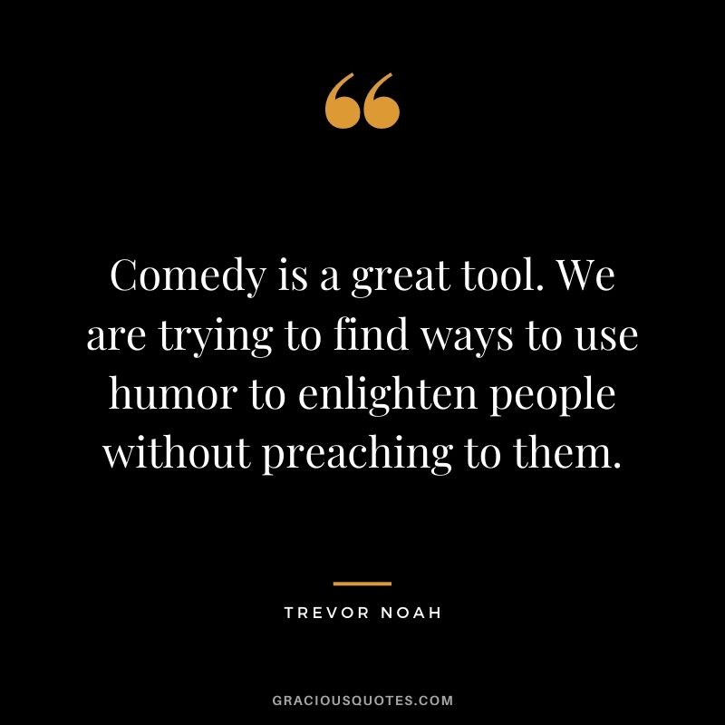 Comedy is a great tool. We are trying to find ways to use humor to enlighten people without preaching to them.