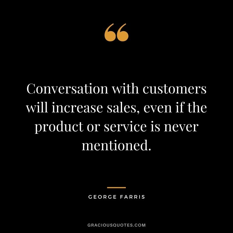 Conversation with customers will increase sales, even if the product or service is never mentioned. – George Farris