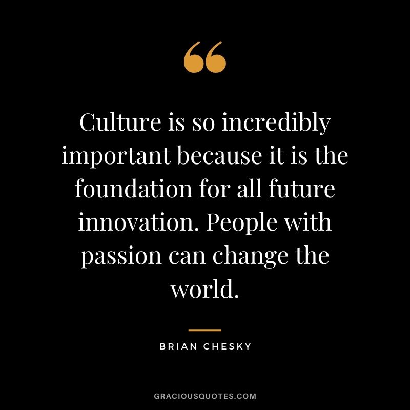 Culture is so incredibly important because it is the foundation for all future innovation. People with passion can change the world.