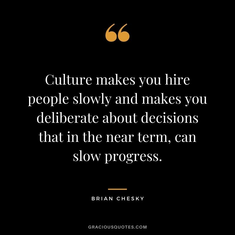 Culture makes you hire people slowly and makes you deliberate about decisions that in the near term, can slow progress.