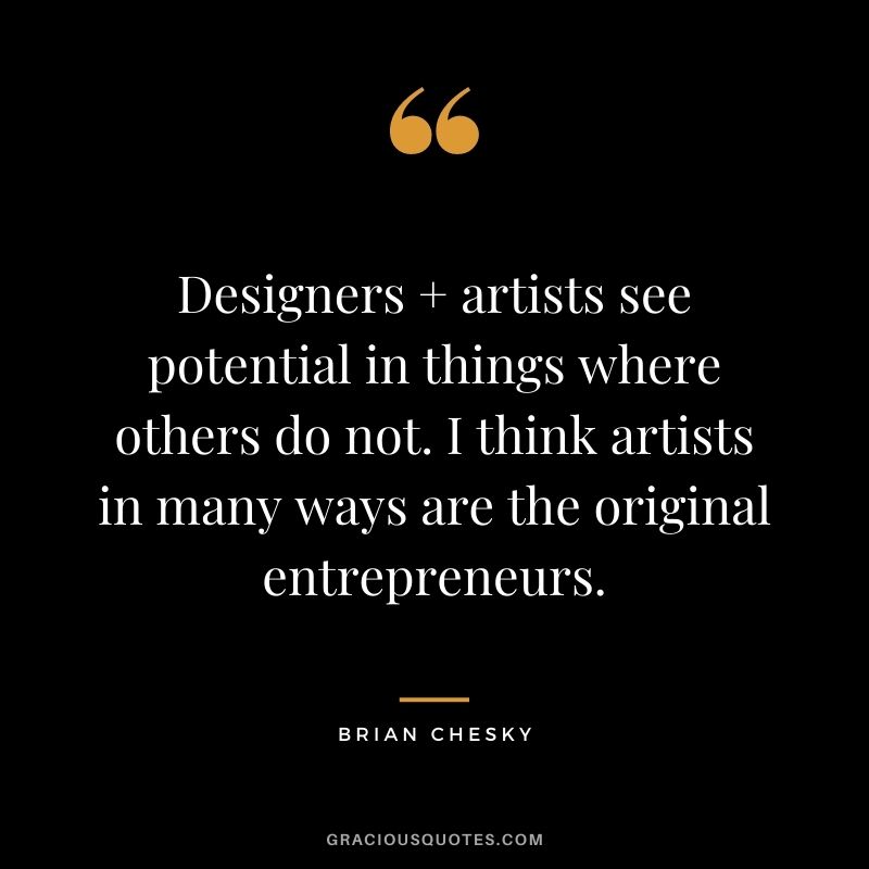 Designers + artists see potential in things where others do not. I think artists in many ways are the original entrepreneurs.