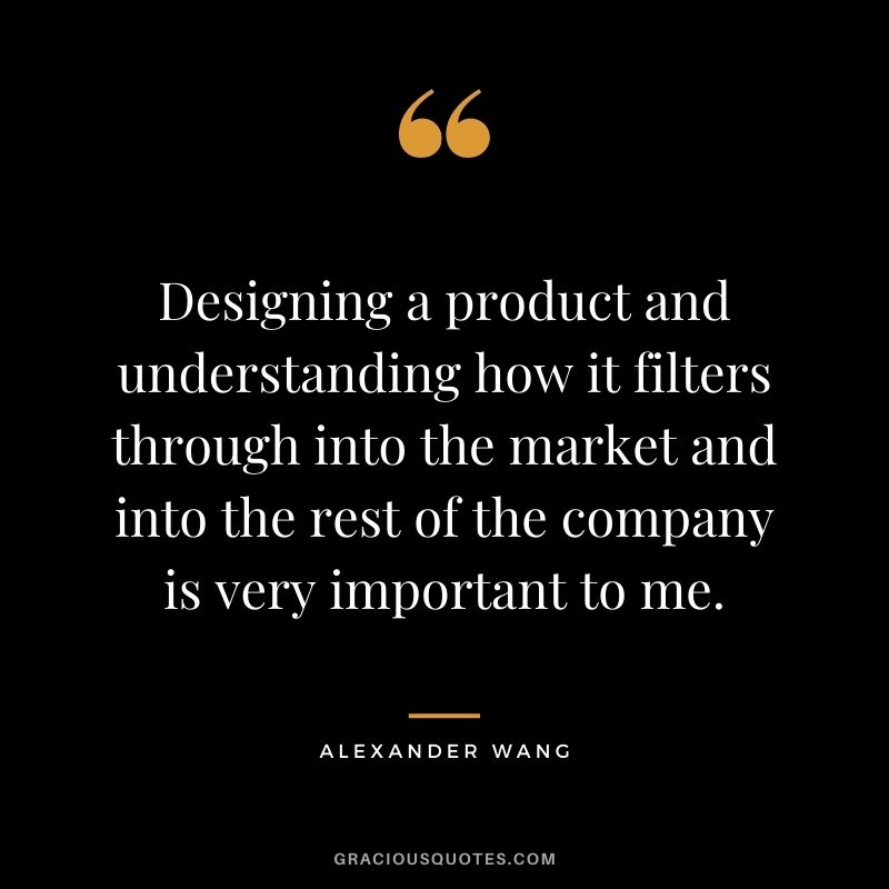 Designing a product and understanding how it filters through into the market and into the rest of the company is very important to me.