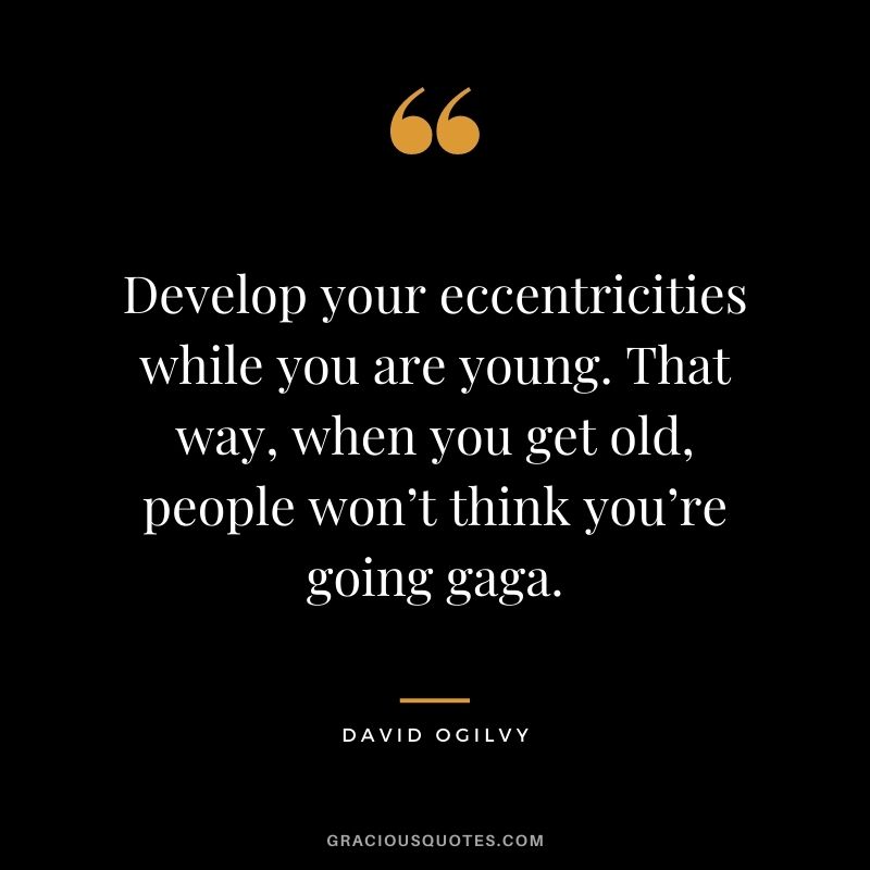 Develop your eccentricities while you are young. That way, when you get old, people won’t think you’re going gaga.