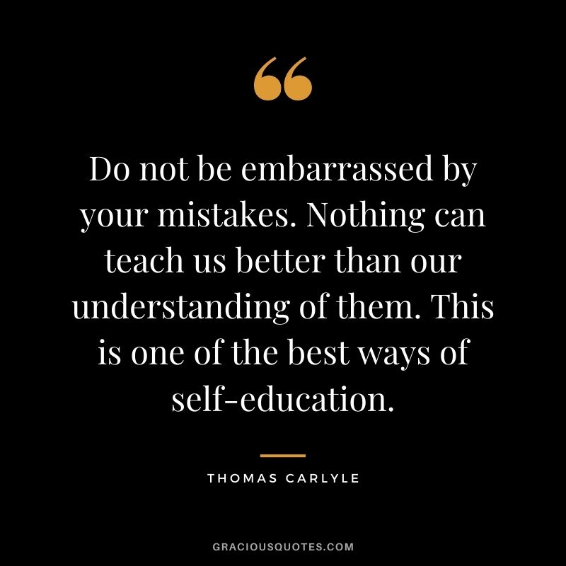 Do not be embarrassed by your mistakes. Nothing can teach us better than our understanding of them. This is one of the best ways of self-education.