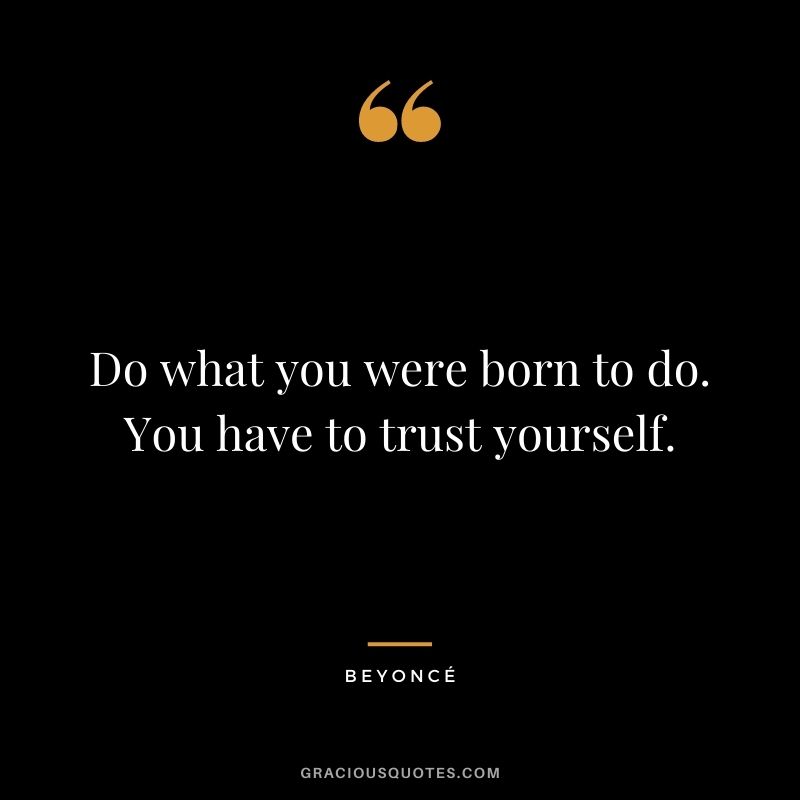 Do what you were born to do. You have to trust yourself.