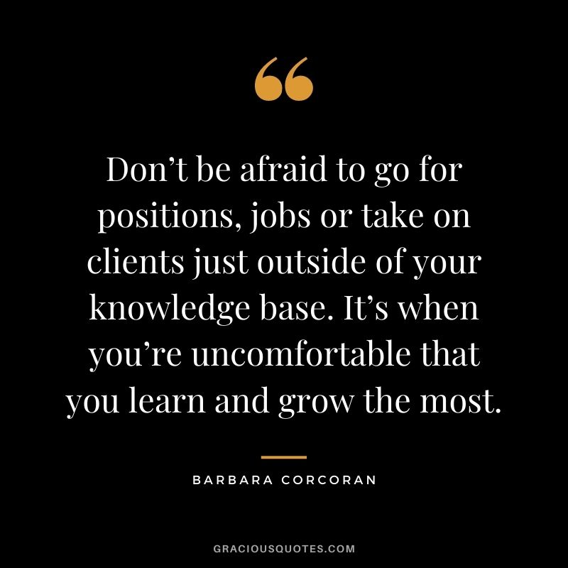 Don’t be afraid to go for positions, jobs or take on clients just outside of your knowledge base. It’s when you’re uncomfortable that you learn and grow the most.