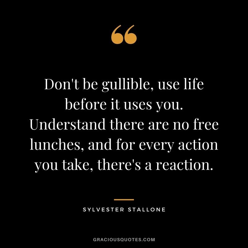 Don't be gullible, use life before it uses you. Understand there are no free lunches, and for every action you take, there's a reaction.