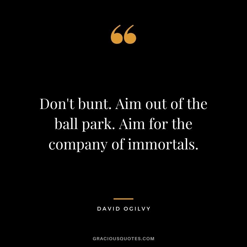 Don't bunt. Aim out of the ball park. Aim for the company of immortals.