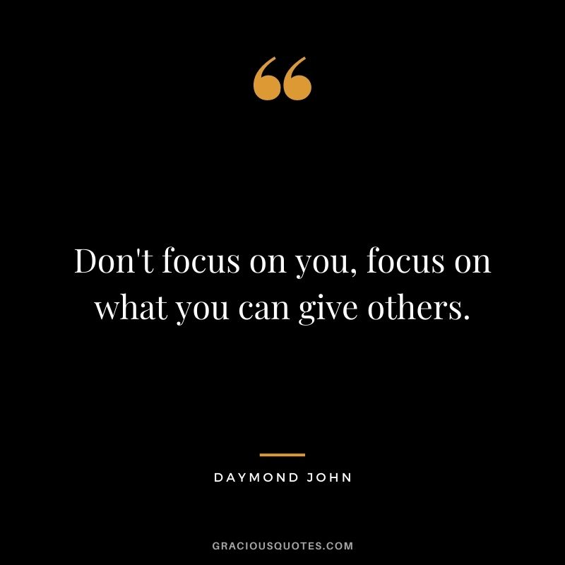 Don't focus on you, focus on what you can give others.