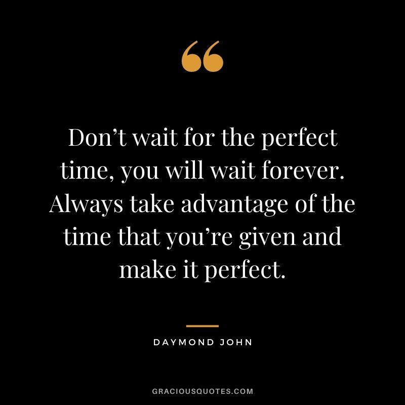 Don’t wait for the perfect time, you will wait forever. Always take advantage of the time that you’re given and make it perfect.