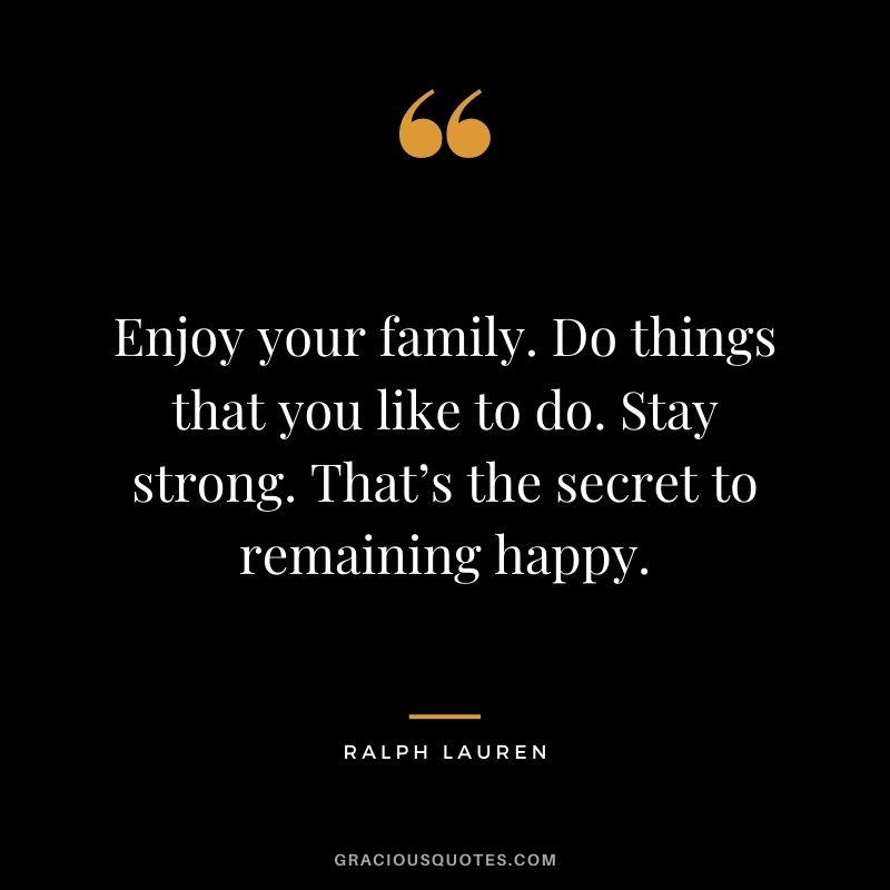 Enjoy your family. Do things that you like to do. Stay strong. That’s the secret to remaining happy.