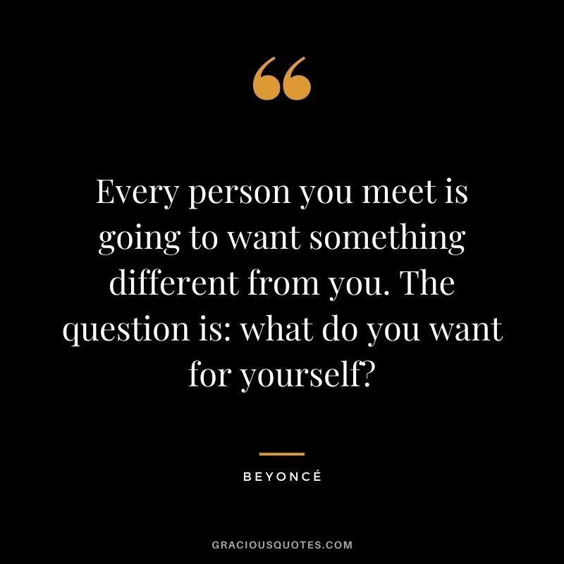 Every person you meet is going to want something different from you. The question is what do you want for yourself