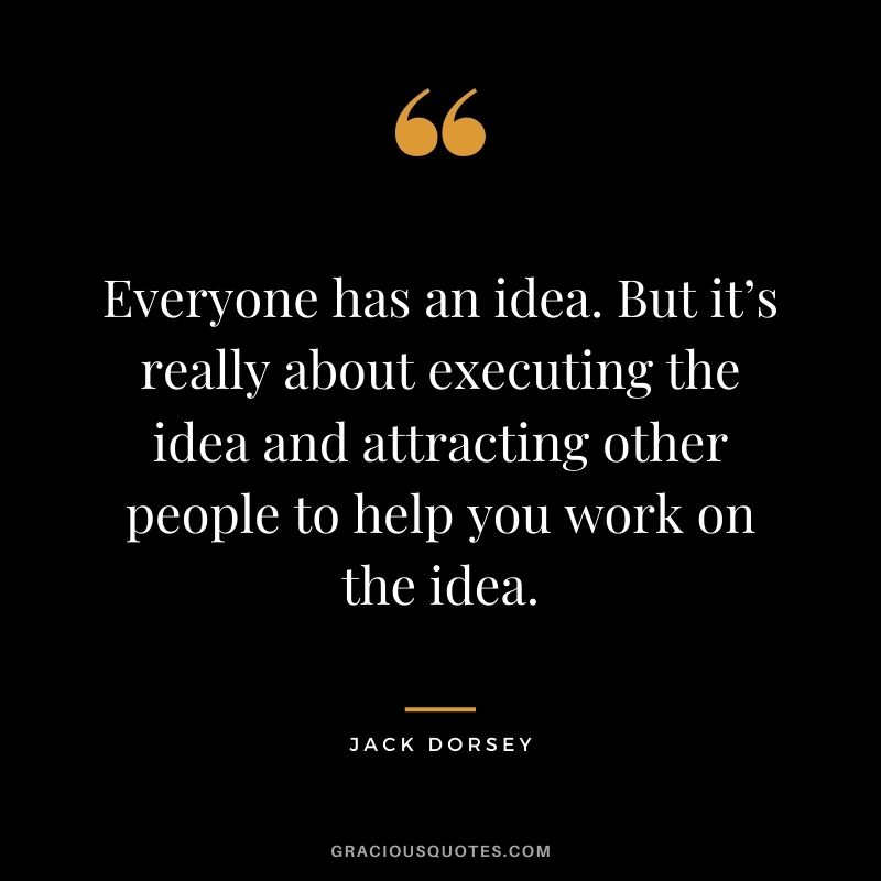 Everyone has an idea. But it’s really about executing the idea and attracting other people to help you work on the idea.