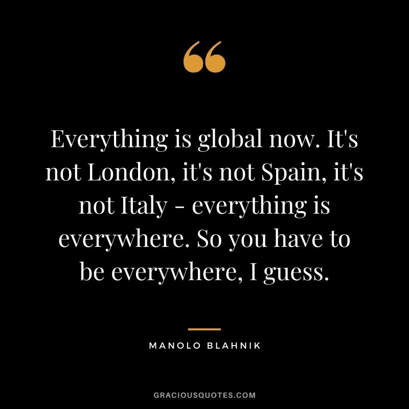 Everything is global now. It's not London, it's not Spain, it's not Italy - everything is everywhere. So you have to be everywhere, I guess.