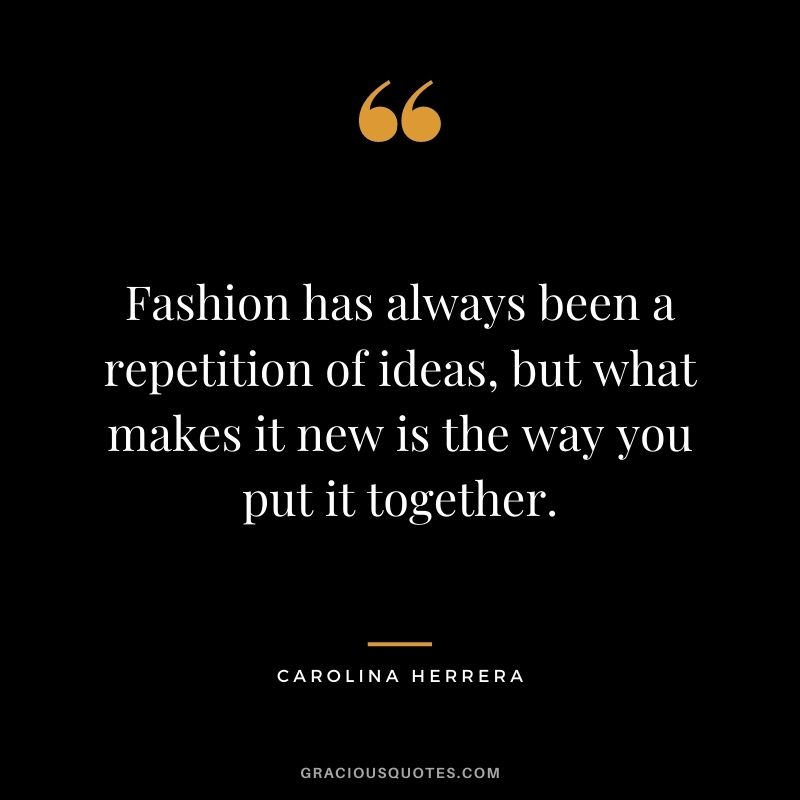 Fashion has always been a repetition of ideas, but what makes it new is the way you put it together.