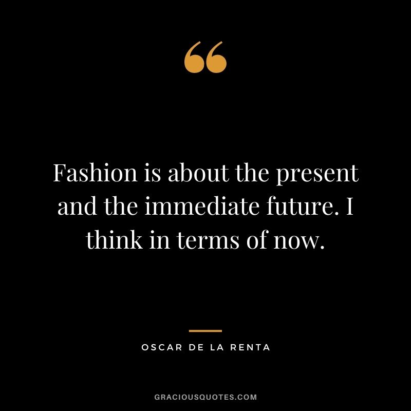 Fashion is about the present and the immediate future. I think in terms of now.