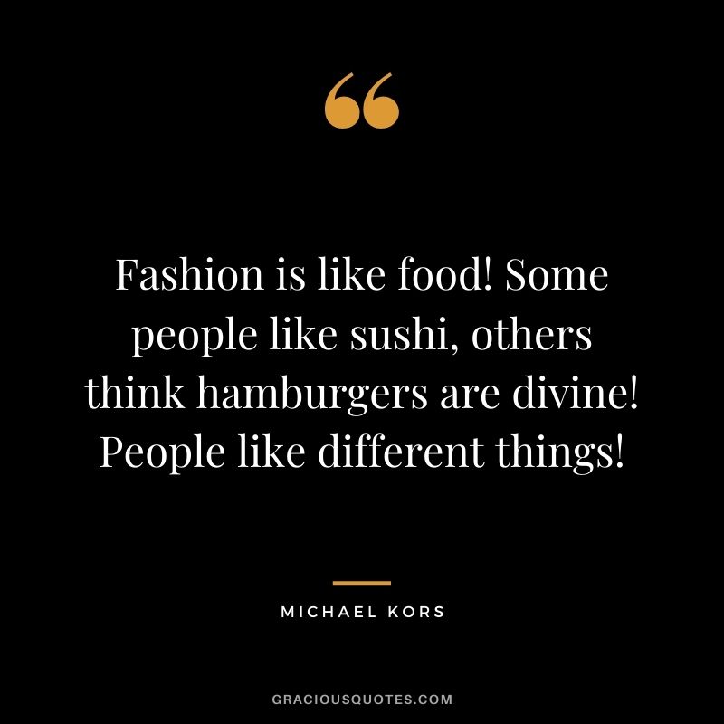 Fashion is like food! Some people like sushi, others think hamburgers are divine! People like different things!