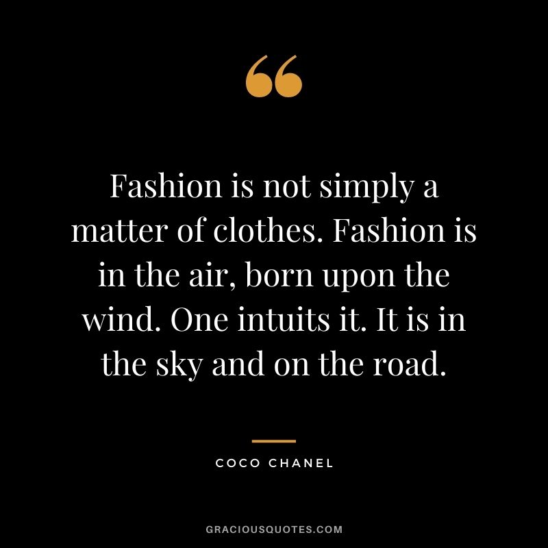 Fashion is not simply a matter of clothes. Fashion is in the air, born upon the wind. One intuits it. It is in the sky and on the road.
