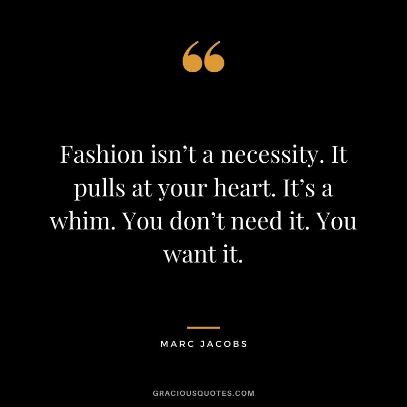 Fashion isn’t a necessity. It pulls at your heart. It’s a whim. You don’t need it. You want it.