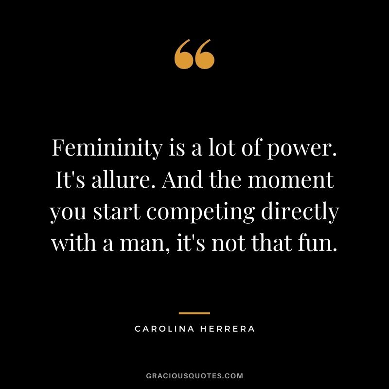 Femininity is a lot of power. It's allure. And the moment you start competing directly with a man, it's not that fun.