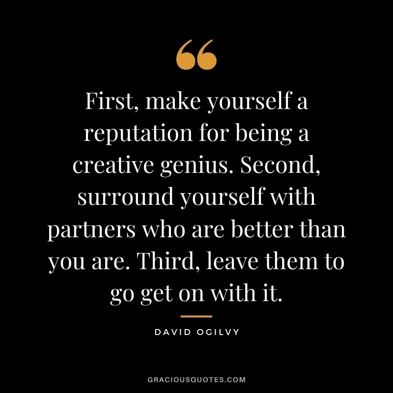First, make yourself a reputation for being a creative genius. Second, surround yourself with partners who are better than you are. Third, leave them to go get on with it.