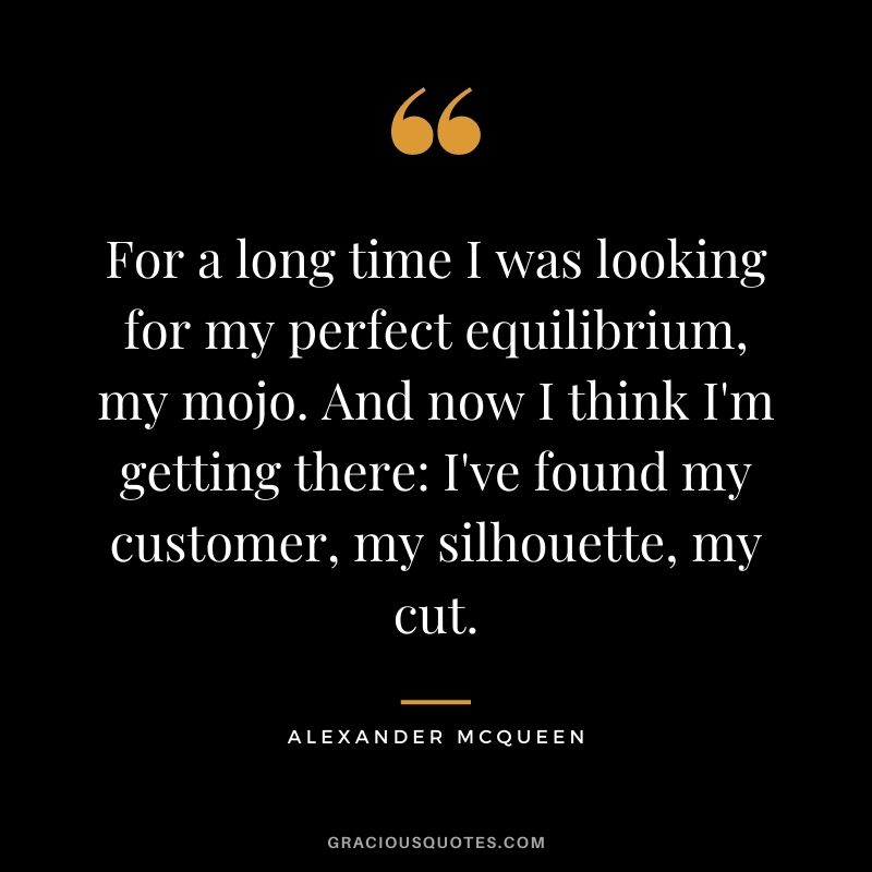 For a long time I was looking for my perfect equilibrium, my mojo. And now I think I'm getting there: I've found my customer, my silhouette, my cut.