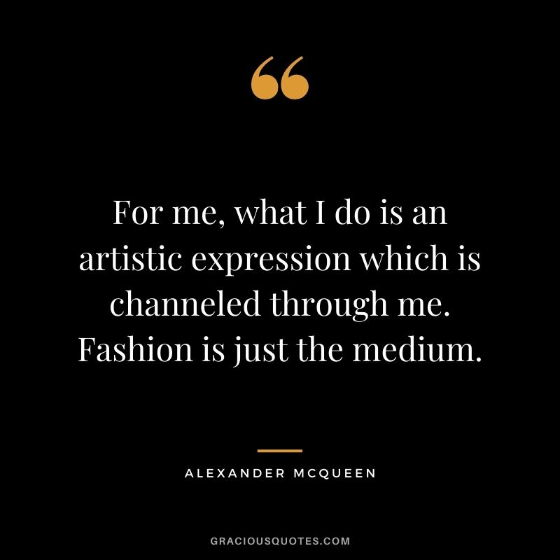 For me, what I do is an artistic expression which is channeled through me. Fashion is just the medium.