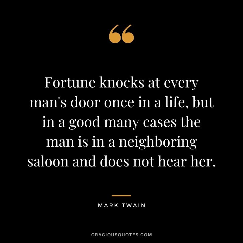 Fortune knocks at every man's door once in a life, but in a good many cases the man is in a neighboring saloon and does not hear her. - Mark Twain